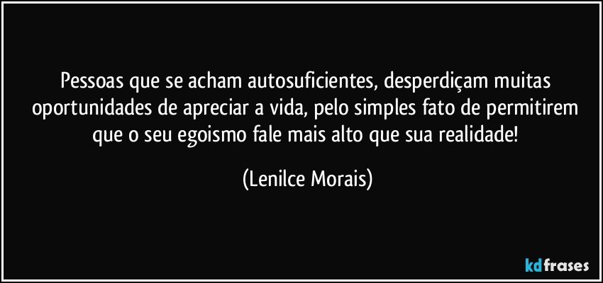 Pessoas que se acham autosuficientes, desperdiçam muitas oportunidades de apreciar a vida, pelo simples fato de permitirem que o seu egoismo fale mais alto que sua realidade! (Lenilce Morais)