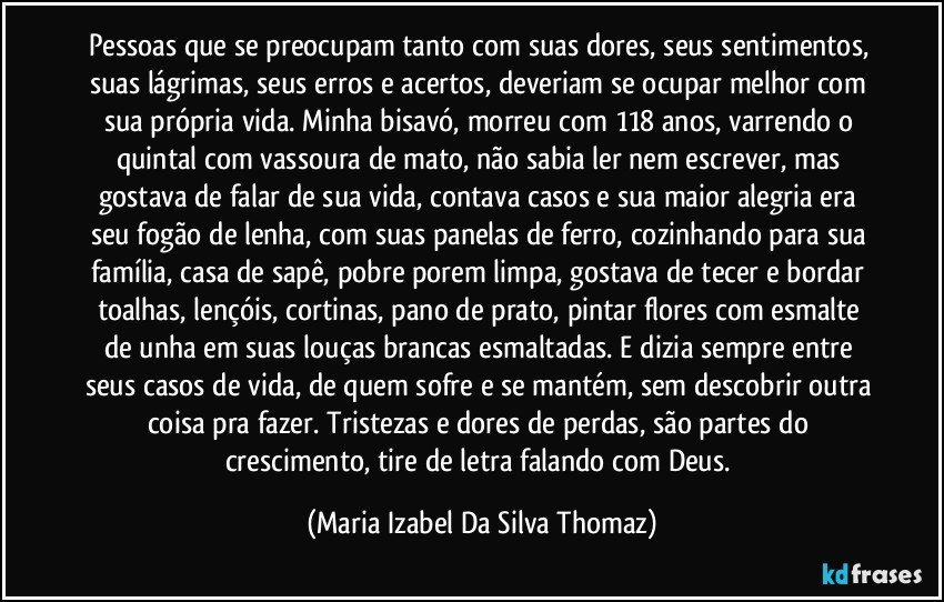 Pessoas que se preocupam tanto com suas dores, seus sentimentos, suas lágrimas, seus erros e acertos, deveriam se ocupar melhor com sua própria vida. Minha bisavó, morreu com 118 anos, varrendo o quintal com vassoura de mato, não sabia ler nem escrever, mas gostava de falar de sua vida, contava casos e sua maior alegria era seu fogão de lenha, com suas panelas de ferro, cozinhando para sua família, casa de sapê, pobre porem limpa, gostava de tecer e bordar toalhas, lençóis, cortinas, pano de prato, pintar flores com esmalte de unha em suas louças brancas esmaltadas. E dizia sempre entre seus casos de vida, de quem sofre e se mantém,  sem descobrir outra coisa pra fazer. Tristezas e dores de perdas, são partes do crescimento, tire de letra falando com Deus. (Maria Izabel Da Silva Thomaz)