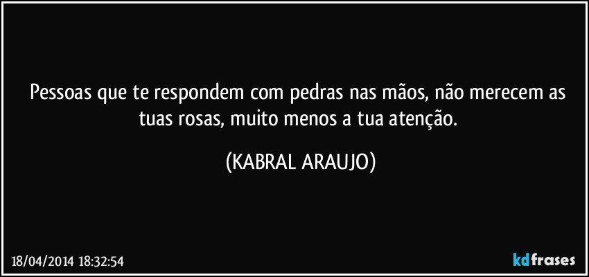 Pessoas que te respondem com pedras nas mãos, não merecem as tuas rosas, muito menos a tua atenção. (KABRAL ARAUJO)