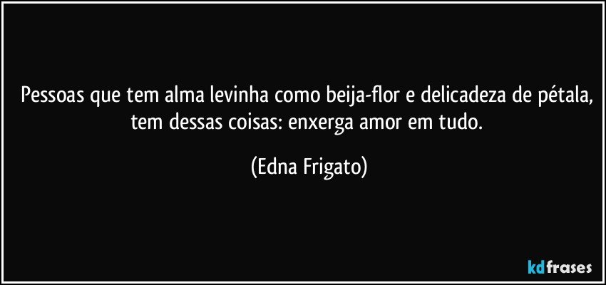 Pessoas que tem alma levinha como beija-flor e delicadeza de pétala, tem dessas coisas: enxerga amor em tudo. (Edna Frigato)