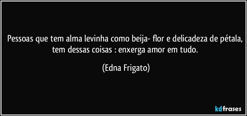 Pessoas que tem alma levinha como beija- flor e delicadeza de pétala, tem dessas coisas : enxerga amor em tudo. (Edna Frigato)