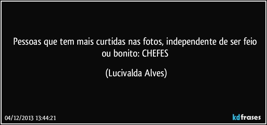 Pessoas que tem mais curtidas nas fotos, independente de ser feio ou bonito: CHEFES (Lucivalda Alves)