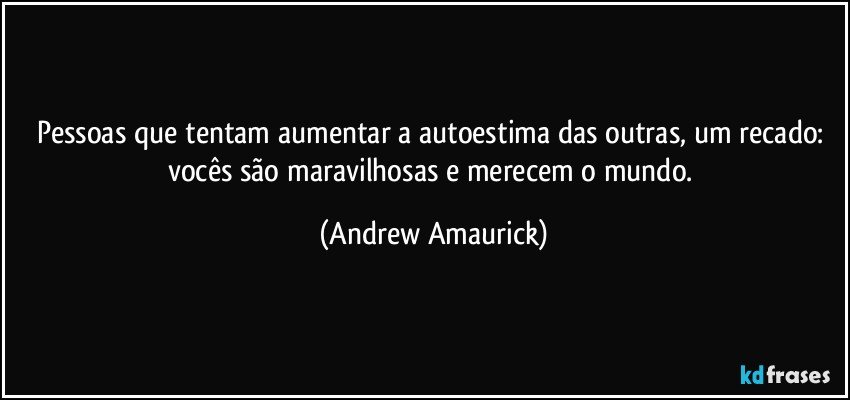 Pessoas que tentam aumentar a autoestima das outras, um recado: vocês são maravilhosas e merecem o mundo. (Andrew Amaurick)