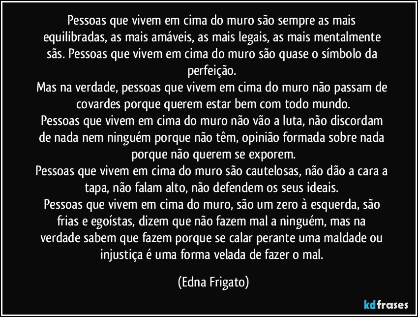 Pessoas que vivem em cima do muro são sempre as mais equilibradas, as mais amáveis, as mais legais, as mais mentalmente sãs. Pessoas que vivem em cima do muro são quase o símbolo da perfeição. 
Mas na verdade, pessoas que vivem em cima do muro não passam de covardes porque querem estar bem com todo mundo.
Pessoas que vivem em cima do muro não vão a luta, não discordam de nada nem ninguém porque não têm, opinião formada sobre nada porque não querem se exporem.
Pessoas que vivem em cima do muro são cautelosas, não dão a cara a tapa, não falam alto, não defendem os seus ideais. 
Pessoas que vivem em cima do muro, são um zero à esquerda, são frias e egoístas, dizem que não fazem mal a ninguém, mas na verdade sabem que fazem porque se calar perante uma maldade ou injustiça é uma forma velada de fazer o mal. (Edna Frigato)