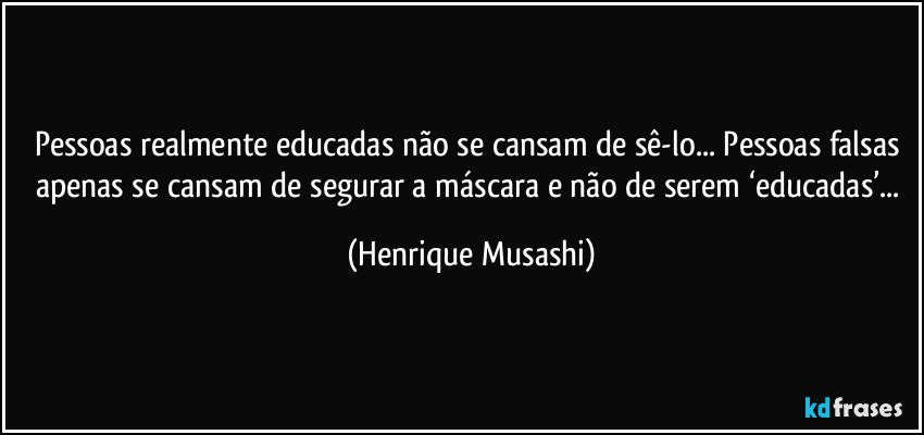 Pessoas realmente educadas não se cansam de sê-lo... Pessoas falsas apenas se cansam de segurar a máscara e não de serem ‘educadas’... (Henrique Musashi)