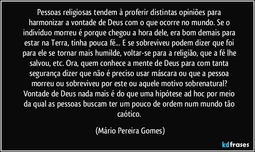 Pessoas religiosas tendem à proferir distintas opiniões para harmonizar a vontade de Deus com o que ocorre no mundo. Se o indivíduo morreu é porque chegou a hora dele, era bom demais para estar na Terra, tinha pouca fé... E se sobreviveu podem dizer que foi para ele se tornar mais humilde, voltar-se para a religião, que a fé lhe salvou, etc. Ora, quem conhece a mente de Deus para com tanta segurança dizer que não é preciso usar máscara ou que a pessoa morreu ou sobreviveu por este ou aquele motivo sobrenatural? Vontade de Deus nada mais é do que uma hipótese ad hoc por meio da qual as pessoas buscam ter um pouco de ordem num mundo tão caótico. (Mário Pereira Gomes)