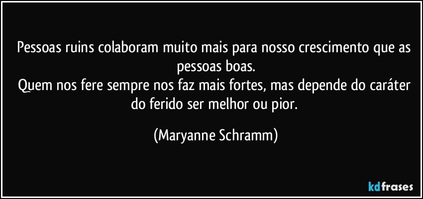 Pessoas ruins colaboram muito mais para nosso crescimento que as pessoas boas.
Quem nos fere sempre nos faz mais fortes, mas depende do caráter do ferido ser melhor ou pior. (Maryanne Schramm)