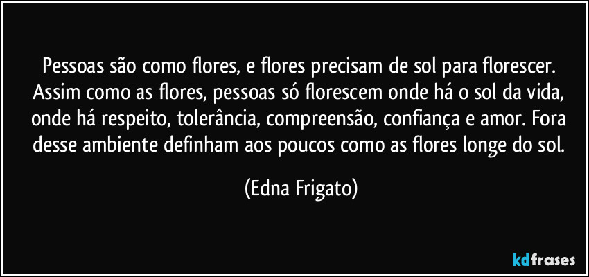 Pessoas são como flores, e flores precisam de sol para florescer. Assim como as flores, pessoas só florescem onde há o sol da vida, onde há respeito, tolerância, compreensão, confiança e amor. Fora desse ambiente definham aos poucos como as flores longe do sol. (Edna Frigato)