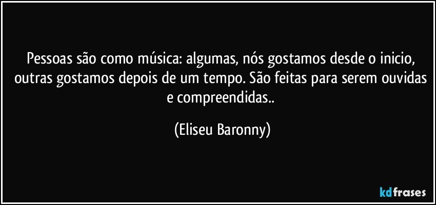 Pessoas são como música: algumas, nós gostamos desde o inicio, outras gostamos depois de um tempo. São feitas para serem ouvidas e compreendidas.. (Eliseu Baronny)