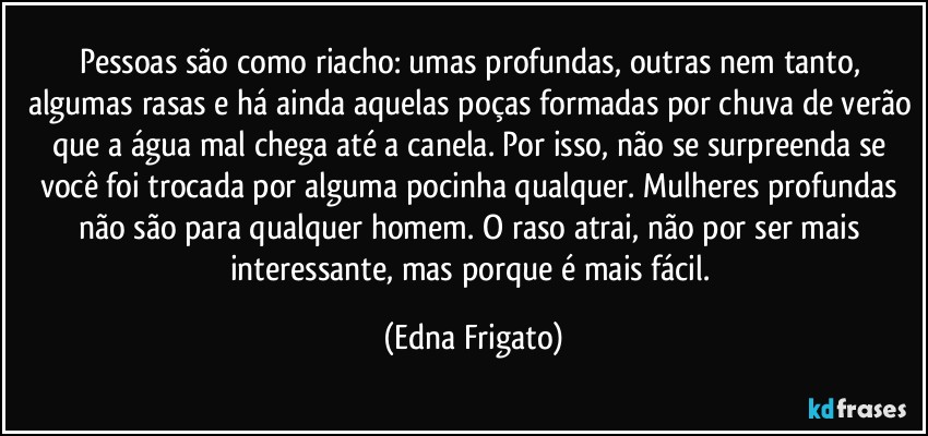 Pessoas são como riacho: umas profundas, outras nem tanto, algumas rasas e há ainda aquelas poças formadas por chuva de verão que a água mal chega até a canela. Por isso, não se surpreenda se você foi trocada por alguma pocinha qualquer. Mulheres profundas não são para qualquer homem. O raso atrai, não por ser mais interessante, mas porque é mais fácil. (Edna Frigato)