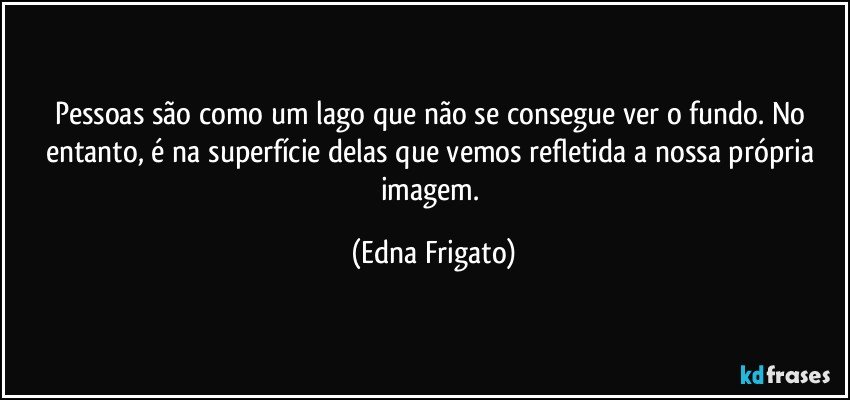 Pessoas são como um lago que não se consegue ver o fundo. No entanto, é na superfície delas que vemos refletida a nossa própria imagem. (Edna Frigato)