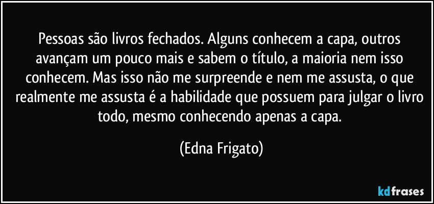 Pessoas são livros fechados. Alguns conhecem a capa, outros avançam um pouco mais e sabem o título, a maioria nem isso conhecem. Mas isso não me surpreende e nem me assusta, o que realmente me assusta é a habilidade que possuem para julgar o livro todo, mesmo conhecendo apenas a capa. (Edna Frigato)