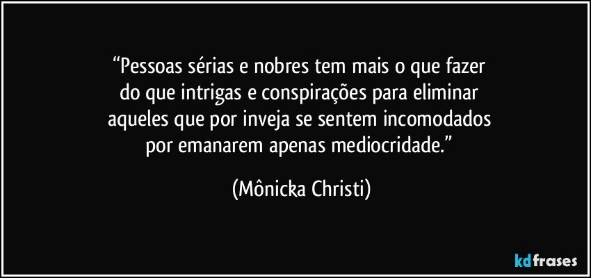 “Pessoas sérias e nobres tem mais o que fazer 
do que intrigas e conspirações para eliminar 
aqueles que por inveja se sentem incomodados 
por emanarem apenas mediocridade.” (Mônicka Christi)