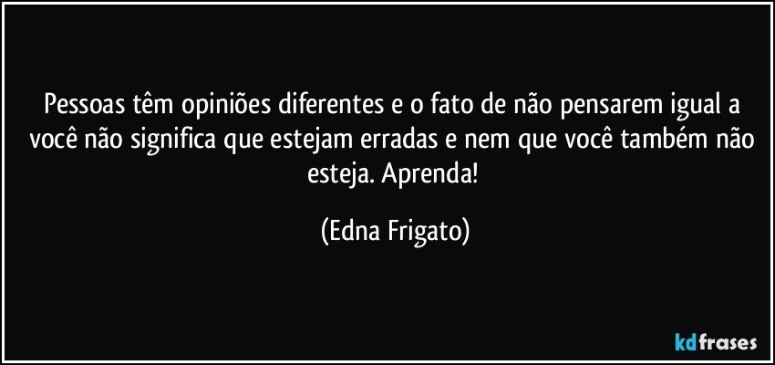 Pessoas têm opiniões diferentes e o fato de não pensarem igual a você não significa que estejam erradas e nem que você também não esteja. Aprenda! (Edna Frigato)