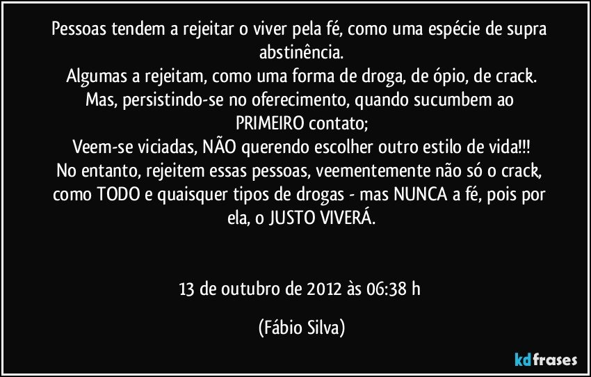 Pessoas tendem a rejeitar o viver pela fé, como uma espécie de supra abstinência.
Algumas a rejeitam, como uma forma de droga, de ópio, de crack.
Mas, persistindo-se no oferecimento, quando sucumbem ao PRIMEIRO contato;
Veem-se viciadas, NÃO querendo escolher outro estilo de vida!!!
No entanto, rejeitem essas pessoas, veementemente não só o crack, como TODO e quaisquer tipos de drogas - mas NUNCA a fé, pois por ela, o JUSTO VIVERÁ.


13 de outubro de 2012 às 06:38 h (Fábio Silva)