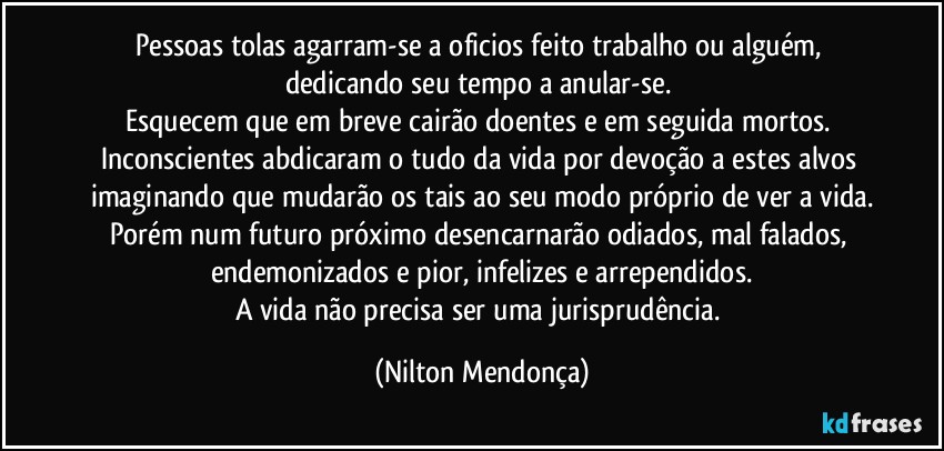 Pessoas tolas agarram-se a oficios feito trabalho ou alguém, dedicando seu tempo a anular-se. 
Esquecem que em breve cairão doentes e em seguida mortos. 
Inconscientes abdicaram o tudo da vida por devoção a estes alvos imaginando que mudarão os tais ao seu modo próprio de ver a vida.
Porém num futuro próximo desencarnarão odiados, mal falados, endemonizados e pior, infelizes e arrependidos.
A vida não precisa ser uma jurisprudência. (Nilton Mendonça)