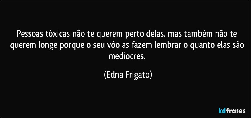 Pessoas tóxicas não te querem perto delas, mas também não te querem longe porque o seu vôo as fazem lembrar o quanto elas são medíocres. (Edna Frigato)