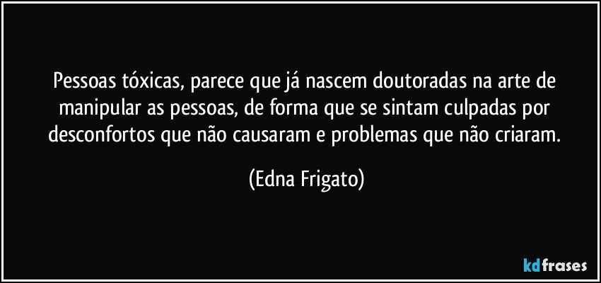 Pessoas tóxicas, parece que já nascem doutoradas na arte de manipular as pessoas, de forma que se sintam culpadas por desconfortos que não causaram e problemas que não criaram. (Edna Frigato)