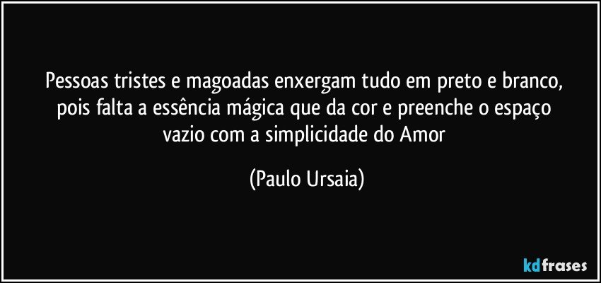 Pessoas tristes e magoadas enxergam tudo em preto e branco, 
pois falta a essência mágica que da cor e preenche o espaço 
vazio com a simplicidade do Amor (Paulo Ursaia)