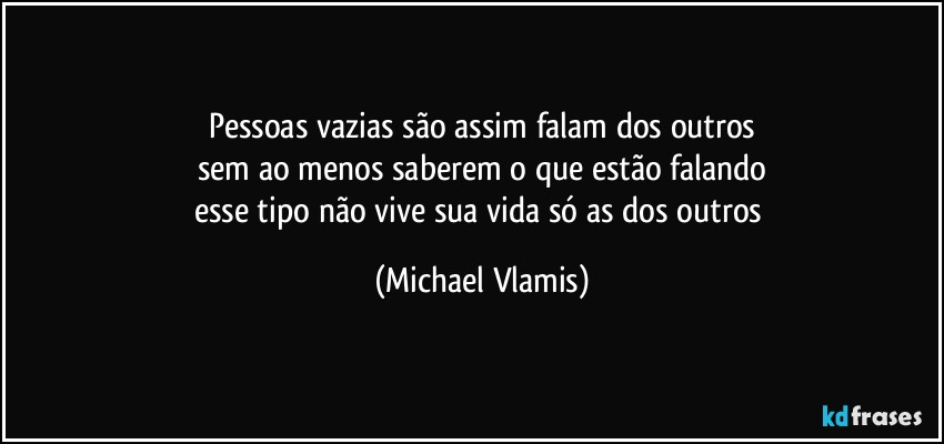 Pessoas vazias são assim falam dos outros
sem ao menos saberem o que estão falando
esse tipo não vive sua vida só as dos outros (Michael Vlamis)