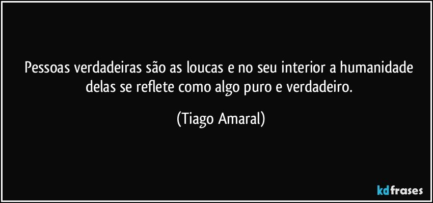 Pessoas verdadeiras são as loucas e no seu interior a humanidade delas se reflete como algo puro e verdadeiro. (Tiago Amaral)