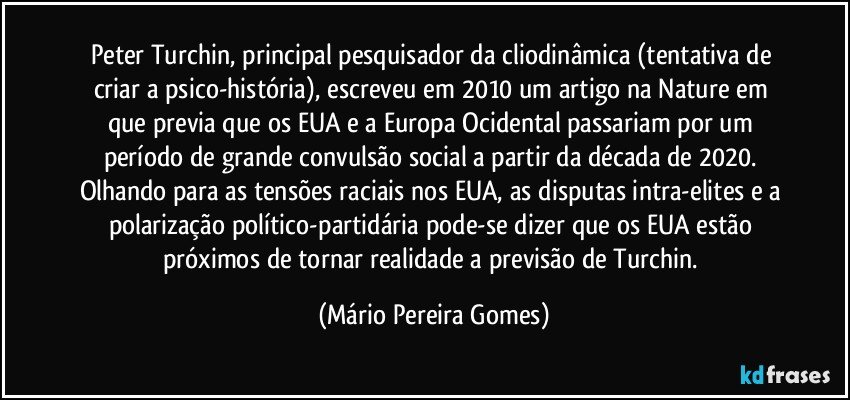 Peter Turchin, principal pesquisador da cliodinâmica (tentativa de criar a psico-história), escreveu em 2010 um artigo na Nature em que previa que os EUA e a Europa Ocidental passariam por um período de grande convulsão social a partir da década de 2020. Olhando para as tensões raciais nos EUA, as disputas intra-elites e a polarização político-partidária pode-se dizer que os EUA estão próximos de tornar realidade a previsão de Turchin. (Mário Pereira Gomes)