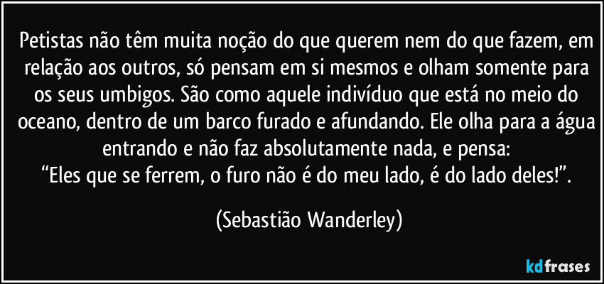 Petistas não têm muita noção do que querem nem do que fazem, em relação aos outros, só pensam em si mesmos e olham somente para os seus umbigos. São como aquele indivíduo que está no meio do oceano, dentro de um barco furado e afundando. Ele olha para a água entrando e não faz absolutamente nada, e pensa: 
“Eles que se ferrem, o furo não é do meu lado, é do lado deles!”. (Sebastião Wanderley)