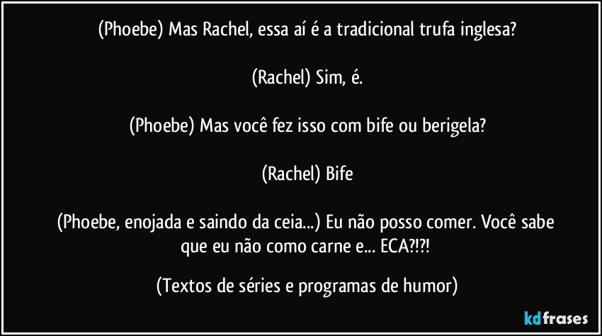 (Phoebe) Mas Rachel, essa aí é a tradicional trufa inglesa?

(Rachel) Sim, é.

(Phoebe) Mas você fez isso com bife ou berigela?

(Rachel) Bife

(Phoebe, enojada e saindo da ceia...) Eu não posso comer. Você sabe que eu não como carne e... ECA?!?! (Textos de séries e programas de humor)