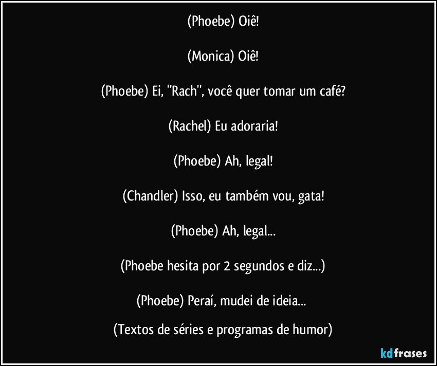 (Phoebe) Oiê!

(Monica) Oiê!

(Phoebe) Ei, ''Rach'', você quer tomar um café?

(Rachel) Eu adoraria!

(Phoebe) Ah, legal!

(Chandler) Isso, eu também vou, gata!

(Phoebe) Ah, legal...

(Phoebe hesita por 2 segundos e diz...)

(Phoebe) Peraí, mudei de ideia... (Textos de séries e programas de humor)