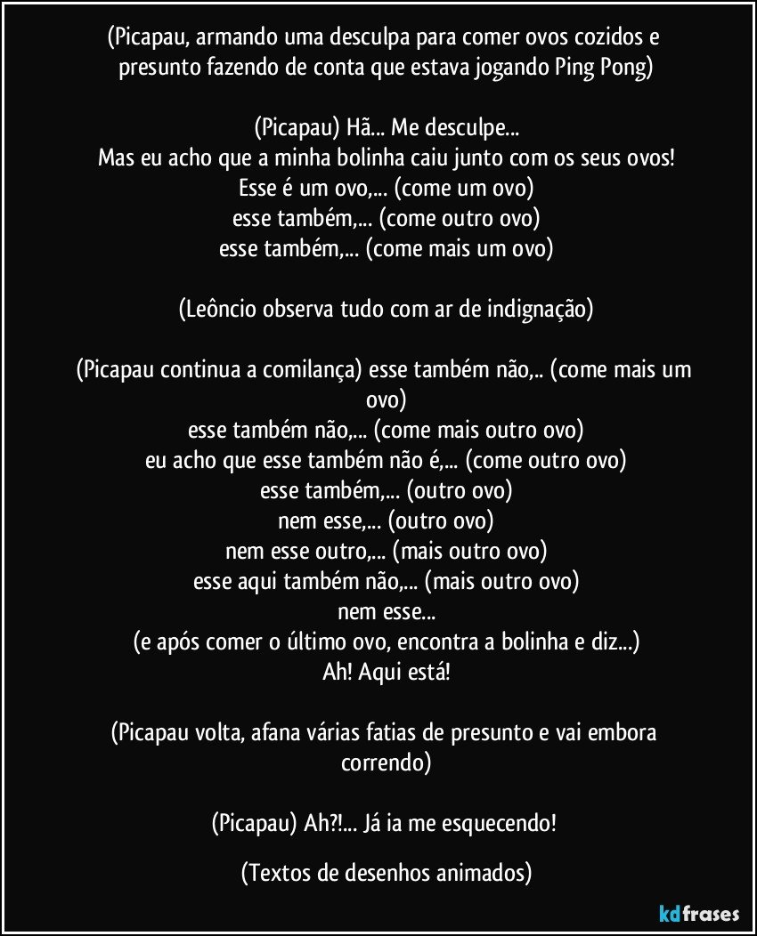 (Picapau, armando uma desculpa para comer ovos cozidos e presunto fazendo de conta que estava jogando Ping Pong)

(Picapau) Hã... Me desculpe...
Mas eu acho que a minha bolinha caiu junto com os seus ovos!
Esse é um ovo,... (come um ovo)
esse também,... (come outro ovo)
esse também,... (come mais um ovo)

(Leôncio observa tudo com ar de indignação)

(Picapau continua a comilança) esse também não,.. (come mais um ovo)
esse também não,... (come mais outro ovo)
eu acho que esse também não é,... (come outro ovo)
esse também,... (outro ovo)
nem esse,... (outro ovo)
nem esse outro,... (mais outro ovo)
esse aqui também não,... (mais outro ovo)
nem esse...
(e após comer o último ovo, encontra a bolinha e diz...)
Ah! Aqui está!

(Picapau volta, afana várias fatias de presunto e vai embora correndo)

(Picapau) Ah?!... Já ia me esquecendo! (Textos de desenhos animados)