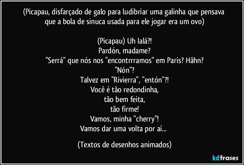 (Picapau, disfarçado de galo para ludibriar uma galinha que pensava que a bola de sinuca usada para ele jogar era um ovo)

(Picapau) Uh lalá?!
Pardón, madame?
''Serrá" que nós nos "encontrrramos" em Paris? Hãhn?
"Nón"?
Talvez em "Rivierra", "entón"?!
Você é tão redondinha,
tão bem feita,
tão firme!
Vamos, minha "cherry"!
Vamos dar uma volta por aí... (Textos de desenhos animados)