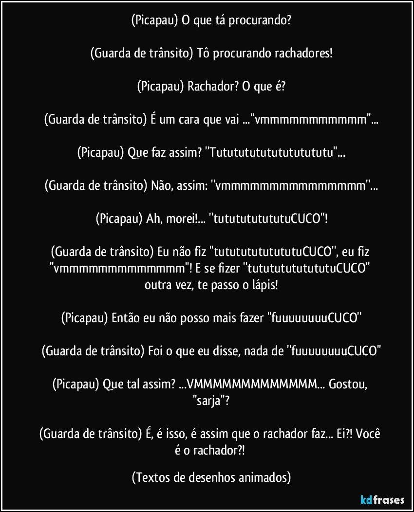 (Picapau) O que tá procurando?

(Guarda de trânsito) Tô procurando rachadores!

(Picapau) Rachador? O que é?

(Guarda de trânsito) É um cara que vai ...''vmmmmmmmmmmm''...

(Picapau) Que faz assim? ''Tututututututututututu"...

(Guarda de trânsito) Não, assim: ''vmmmmmmmmmmmmmmm''...

(Picapau) Ah, morei!... ''tututututututuCUCO''!

(Guarda de trânsito) Eu não fiz ''tutututututututuCUCO'', eu fiz ''vmmmmmmmmmmmmm''! E se fizer ''tutututututututuCUCO'' outra vez, te passo o lápis!

(Picapau) Então eu não posso mais fazer ''fuuuuuuuuCUCO''

(Guarda de trânsito) Foi o que eu disse, nada de ''fuuuuuuuuCUCO''

(Picapau) Que tal assim? ...VMMMMMMMMMMMMM... Gostou, ''sarja''?

(Guarda de trânsito) É, é isso, é assim que o rachador faz... Ei?! Você é o rachador?! (Textos de desenhos animados)