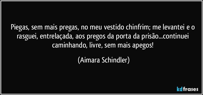 Piegas, sem mais pregas, no meu vestido chinfrim;  me levantei e o rasguei, entrelaçada, aos pregos da porta da prisão...continuei  caminhando, livre, sem mais apegos! (Aimara Schindler)