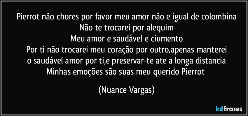 Pierrot não chores por favor meu amor não e igual de colombina
Não te trocarei por alequim
Meu amor e saudável e ciumento
Por ti não trocarei meu coração por outro,apenas manterei
o saudável amor por ti,e preservar-te ate a longa distancia
Minhas emoções são suas meu querido Pierrot (Nuance Vargas)