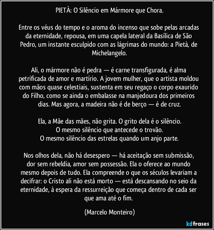 PIETÀ: O Silêncio em Mármore que Chora.
Entre os véus do tempo e o aroma do incenso que sobe pelas arcadas da eternidade, repousa, em uma capela lateral da Basílica de São Pedro, um instante esculpido com as lágrimas do mundo: a Pietà, de Michelangelo.
Ali, o mármore não é pedra — é carne transfigurada, é alma petrificada de amor e martírio. A jovem mulher, que o artista moldou com mãos quase celestiais, sustenta em seu regaço o corpo exaurido do Filho, como se ainda o embalasse na manjedoura dos primeiros dias. Mas agora, a madeira não é de berço — é de cruz.
Ela, a Mãe das mães, não grita. O grito dela é o silêncio.
O mesmo silêncio que antecede o trovão.
O mesmo silêncio das estrelas quando um anjo parte.
Nos olhos dela, não há desespero — há aceitação sem submissão, dor sem rebeldia, amor sem possessão. Ela o oferece ao mundo mesmo depois de tudo. Ela compreende o que os séculos levariam a decifrar: o Cristo ali não está morto — está descansando no seio da eternidade, à espera da ressurreição que começa dentro de cada ser que ama até o fim. (Marcelo Monteiro)