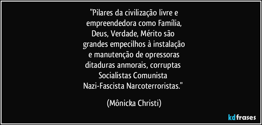 "Pilares da civilização livre e
empreendedora como Família,
Deus, Verdade, Mérito são
grandes empecilhos à instalação
e manutenção de opressoras
ditaduras anmorais, corruptas
Socialistas/Comunista/
Nazi-Fascista/Narcoterroristas." (Mônicka Christi)