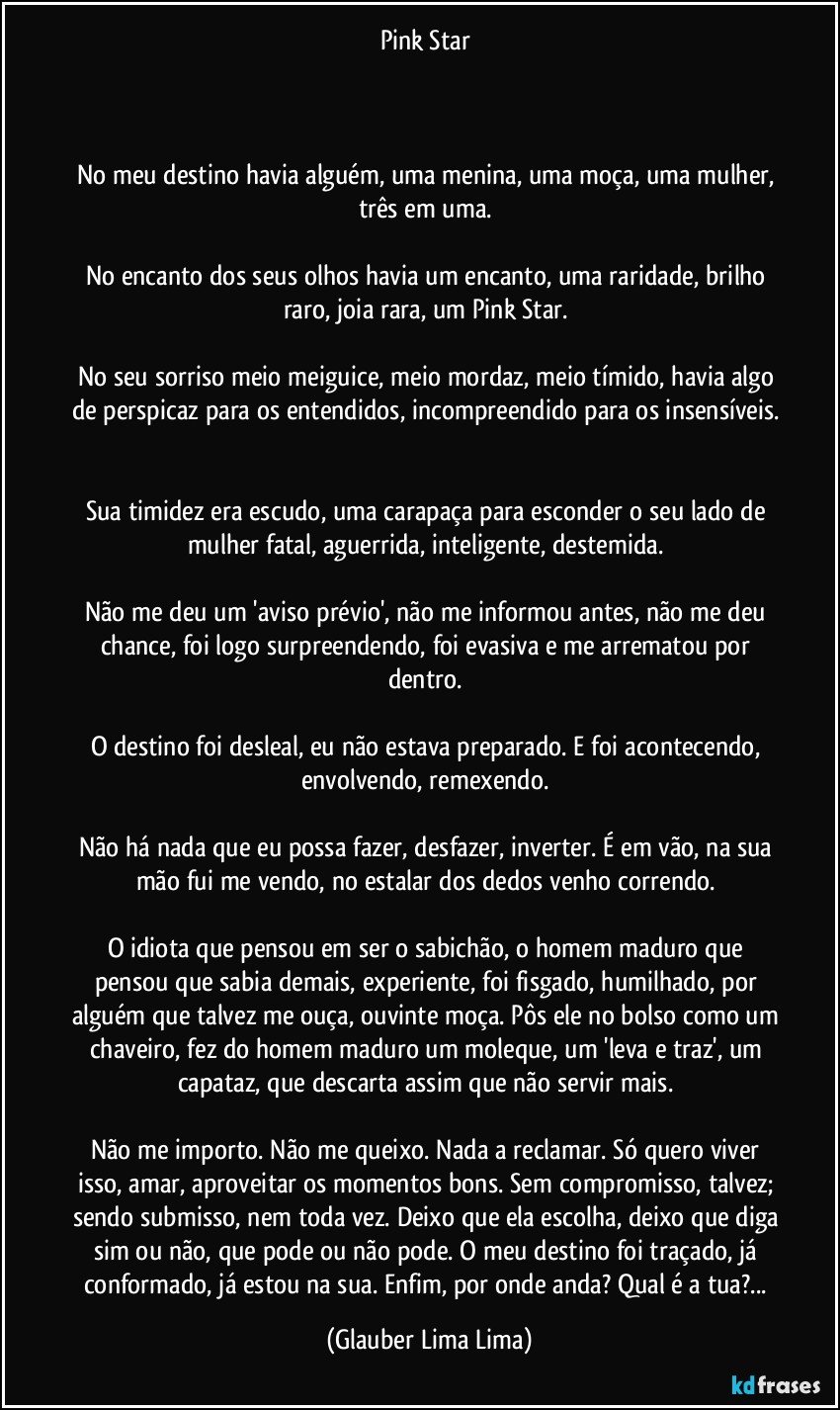 Pink Star 



No meu destino havia alguém, uma menina, uma moça, uma mulher, três em uma. 

No encanto dos seus olhos havia um encanto, uma raridade, brilho raro, joia rara, um Pink Star. 

No seu sorriso meio meiguice, meio mordaz, meio tímido, havia algo de perspicaz para os entendidos, incompreendido para os insensíveis. 

Sua timidez era escudo, uma carapaça para esconder o seu lado de mulher fatal, aguerrida, inteligente, destemida. 

Não me deu um 'aviso prévio', não me informou antes, não me deu chance, foi logo surpreendendo, foi evasiva e me arrematou por dentro. 

O destino foi desleal, eu não estava preparado. E foi acontecendo, envolvendo, remexendo. 

Não há nada que eu possa fazer, desfazer, inverter. É em vão, na sua mão fui me vendo, no estalar dos dedos venho correndo. 

O idiota que pensou em ser o sabichão, o homem maduro que pensou que sabia demais, experiente, foi fisgado, humilhado, por alguém que talvez me ouça, ouvinte moça. Pôs ele no bolso como um chaveiro, fez do homem maduro um moleque, um 'leva e traz', um capataz, que descarta assim que não servir mais. 

Não me importo. Não me queixo. Nada a reclamar. Só quero viver isso, amar, aproveitar os momentos bons. Sem compromisso, talvez; sendo submisso, nem toda vez. Deixo que ela escolha, deixo que diga sim ou não, que pode ou não pode. O meu destino foi traçado, já conformado, já estou na sua. Enfim, por onde anda? Qual é a tua?... (Glauber Lima Lima)