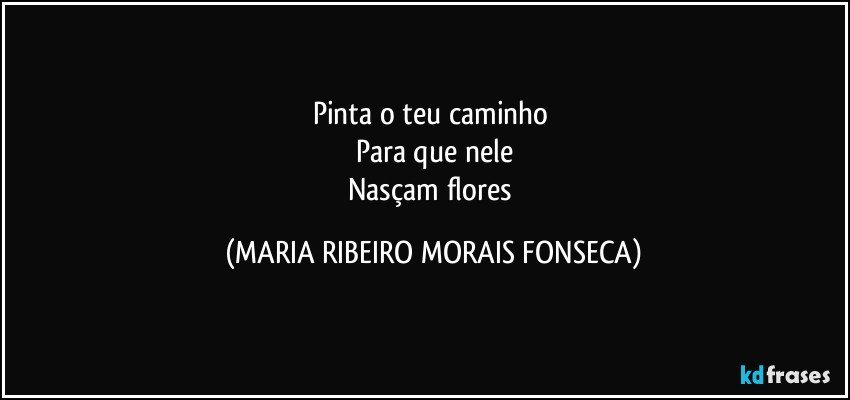 Pinta o teu caminho 
Para que nele
Nasçam flores (MARIA RIBEIRO MORAIS FONSECA)