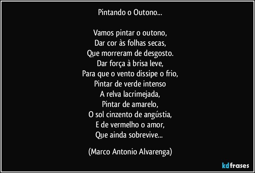 Pintando o Outono...

Vamos pintar o outono,
Dar cor às folhas secas,
Que morreram de desgosto.
Dar força à brisa leve,
Para que o vento dissipe o frio,
Pintar de verde intenso
A relva lacrimejada,
Pintar de amarelo,
O sol cinzento de angústia,
E de vermelho o amor,
Que ainda sobrevive... (Marco Antonio Alvarenga)