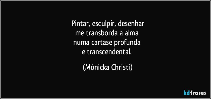 Pintar, esculpir, desenhar
me transborda a alma 
numa cartase profunda 
e transcendental. (Mônicka Christi)