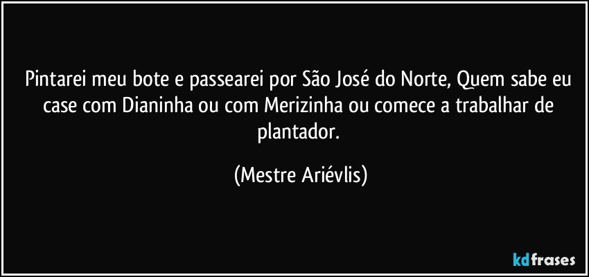 Pintarei meu bote e passearei por São José do Norte, Quem sabe eu case com Dianinha ou com Merizinha ou comece a trabalhar  de plantador. (Mestre Ariévlis)