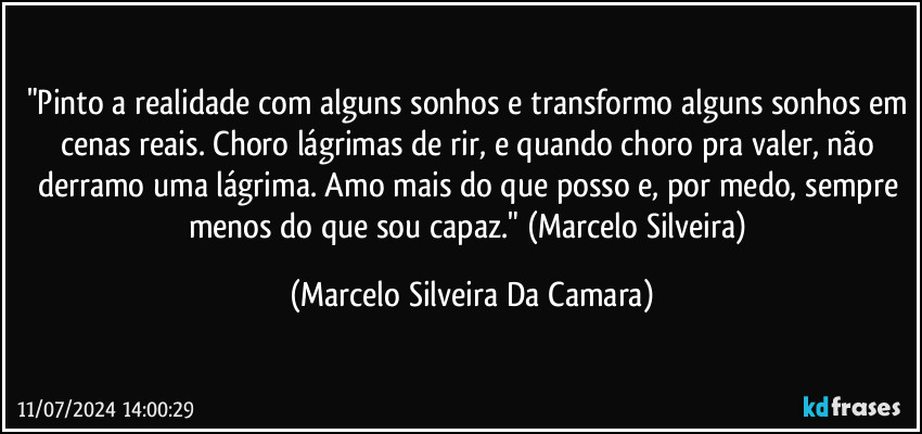 Pinto a realidade com alguns sonhos, e transformo alguns sonhos em cenas reais. Choro lágrimas de rir e quando choro pra valer não derramo uma lágrima. Amo mais do que posso e, por medo, sempre menos do que sou capaz. (Marcelo Silveira) (Marcelo Silveira Da Camara)