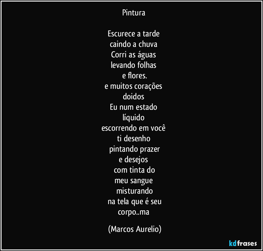 Pintura 

Escurece a tarde 
caindo a chuva 
Corri as águas 
levando folhas 
e flores.
e muitos corações 
doidos 
Eu num estado 
líquido 
escorrendo em você 
ti desenho 
pintando prazer
e desejos 
com tinta do
meu sangue 
misturando
na tela que é seu
corpo..ma (Marcos Aurelio)