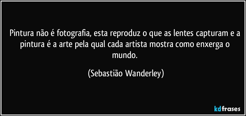 Pintura não é fotografia, esta reproduz o que as lentes capturam e a pintura é a arte pela qual cada artista mostra como enxerga o mundo. (Sebastião Wanderley)