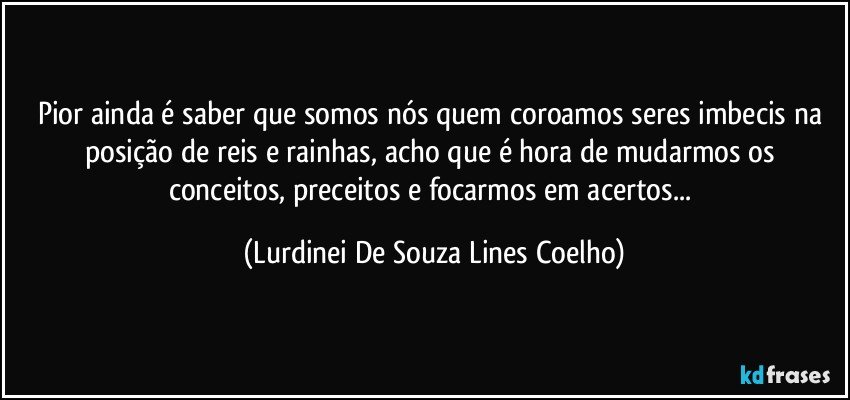 Pior ainda é saber que somos nós quem coroamos  seres imbecis na posição de reis e rainhas, acho que é hora de mudarmos os conceitos, preceitos e focarmos em acertos... (Lurdinei De Souza Lines Coelho)