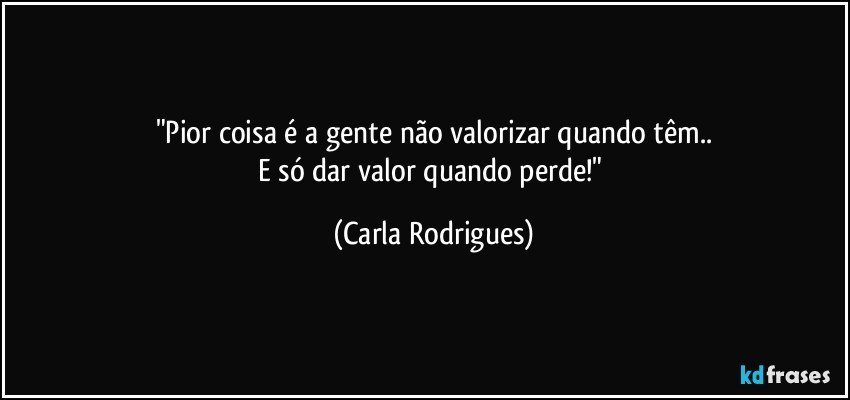 "Pior coisa é a gente não valorizar quando têm..
E só dar valor quando perde!" (Carla Rodrigues)