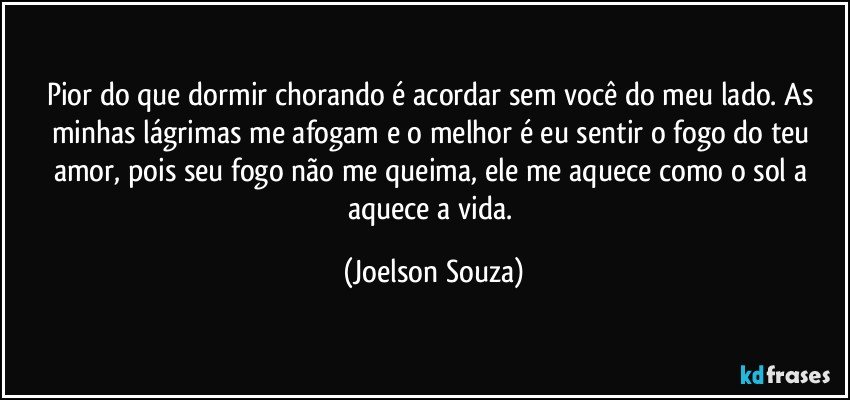 Pior do que dormir chorando é acordar sem você do meu lado. As minhas lágrimas me afogam e o melhor é eu sentir o fogo do teu amor, pois seu fogo não me queima, ele me aquece como o sol a aquece a vida. (Joelson Souza)