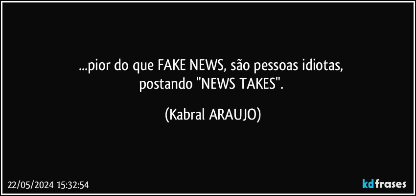 ...pior do que FAKE NEWS, são pessoas idiotas, 
postando "NEWS TAKES". (KABRAL ARAUJO)