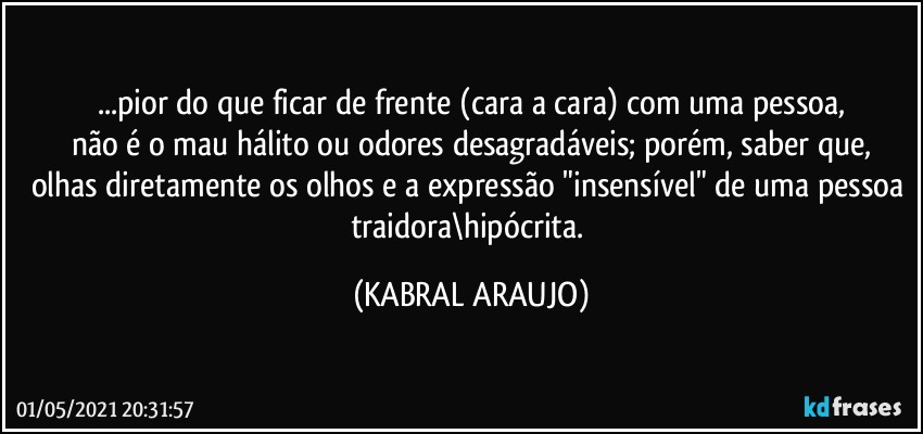 ...pior do que ficar de frente (cara a cara) com uma pessoa,
não é o mau hálito ou odores desagradáveis; porém, saber que,
olhas diretamente os olhos e a expressão "insensível" de uma pessoa traidora\hipócrita. (KABRAL ARAUJO)