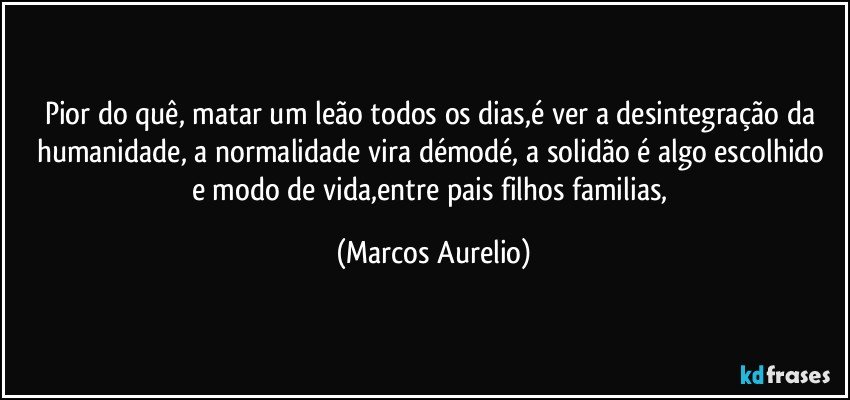 Pior do quê, matar um leão todos os dias,é ver  a desintegração da humanidade, a normalidade vira  démodé, a solidão é algo escolhido e modo de vida,entre pais filhos familias, (Marcos Aurelio)